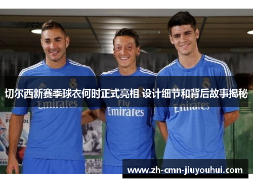 切尔西新赛季球衣何时正式亮相 设计细节和背后故事揭秘 切尔西新赛季球衣何时正式亮相 设计细节和背后故事揭秘