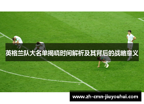 英格兰队大名单揭晓时间解析及其背后的战略意义 英格兰队大名单揭晓时间解析及其背后的战略意义