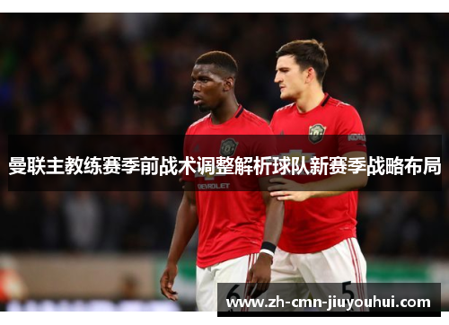 曼联主教练赛季前战术调整解析球队新赛季战略布局 曼联主教练赛季前战术调整解析球队新赛季战略布局