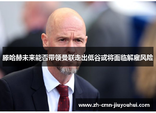 滕哈赫未来能否带领曼联走出低谷或将面临解雇风险