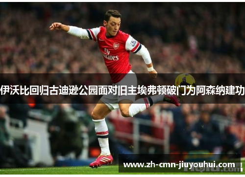 伊沃比回归古迪逊公园面对旧主埃弗顿破门为阿森纳建功