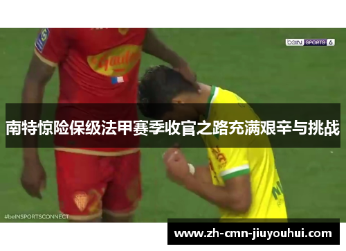 南特惊险保级法甲赛季收官之路充满艰辛与挑战 南特惊险保级法甲赛季收官之路充满艰辛与挑战
