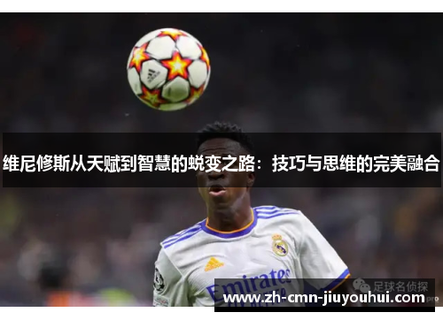 维尼修斯从天赋到智慧的蜕变之路:技巧与思维的完美融合 维尼修斯从天赋到智慧的蜕变之路:技巧与思维的完美融合
