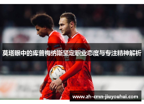 莫塔眼中的库普梅纳斯坚定职业态度与专注精神解析 莫塔眼中的库普梅纳斯坚定职业态度与专注精神解析